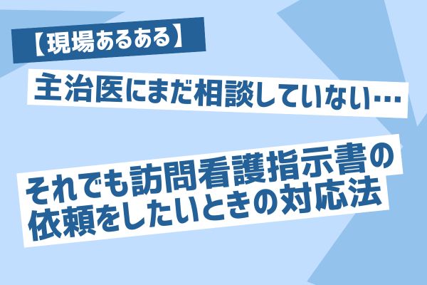 【現場あるある】主治医にまだ相談していない…それでも訪問看護指示書の依頼をしたいときの対応法